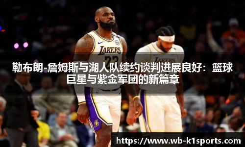 勒布朗-詹姆斯与湖人队续约谈判进展良好：篮球巨星与紫金军团的新篇章