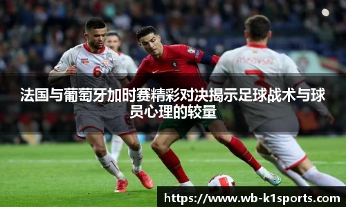 法国与葡萄牙加时赛精彩对决揭示足球战术与球员心理的较量