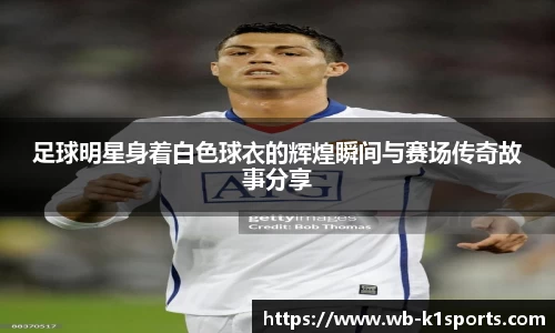 足球明星身着白色球衣的辉煌瞬间与赛场传奇故事分享