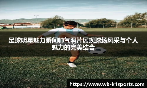 足球明星魅力瞬间帅气照片展现球场风采与个人魅力的完美结合